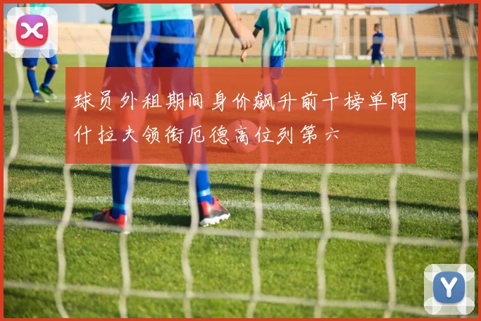 球员外租期间身价飙升前十榜单阿什拉夫领衔厄德高位列第六