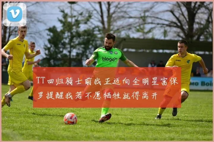TT回归骑士前我正迈向全明星富保罗提醒我若不愿牺牲就得离开