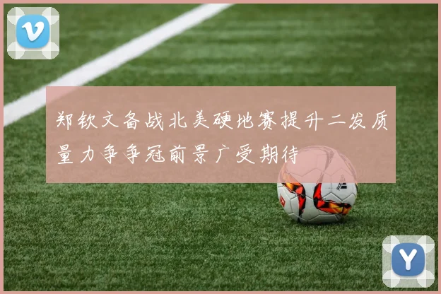 郑钦文备战北美硬地赛提升二发质量力争争冠前景广受期待