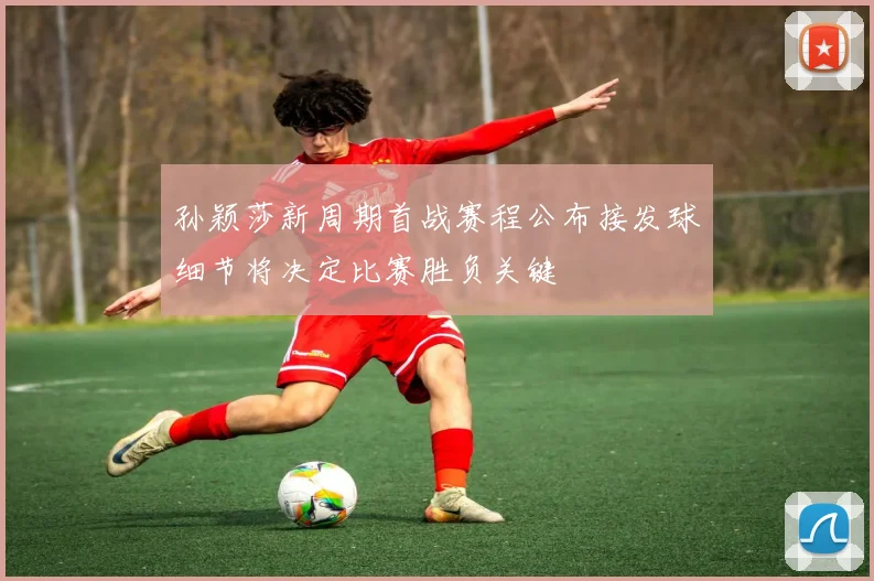 孙颖莎新周期首战赛程公布接发球细节将决定比赛胜负关键
