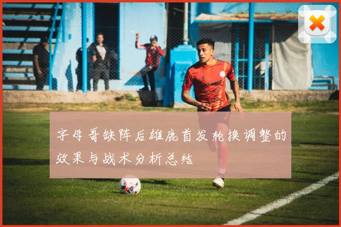 字母哥缺阵后雄鹿首发轮换调整的效果与战术分析总结